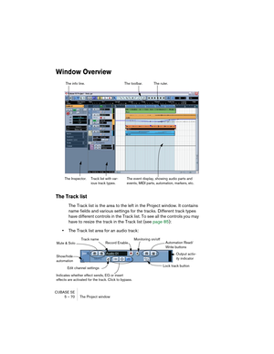 Page 70CUBASE SE
5 – 70 The Project window
Window Overview
The Track list
The Track list is the area to the left in the Project window. It contains 
name fields and various settings for the tracks. Different track types 
have different controls in the Track list. To see all the controls you may 
have to resize the track in the Track list (see page 85):
•The Track list area for an audio track:
The toolbar. The info line.
Track list with var-
ious track types.The event display, showing audio parts and 
events,...