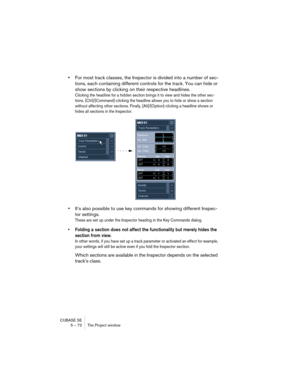 Page 72CUBASE SE
5 – 72 The Project window
•For most track classes, the Inspector is divided into a number of sec-
tions, each containing different controls for the track. You can hide or 
show sections by clicking on their respective headlines.
Clicking the headline for a hidden section brings it to view and hides the other sec-
tions. [Ctrl]/[Command]-clicking the headline allows you to hide or show a section 
without affecting other sections. Finally, [Alt]/[Option]-clicking a headline shows or 
hides all...