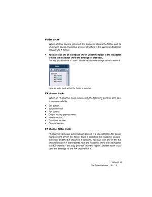 Page 75CUBASE SE
The Project window 5 – 75
Folder tracks
When a folder track is selected, the Inspector shows the folder and its 
underlying tracks, much like a folder structure in the Windows Explorer 
or Mac OS X Finder.
• You can click one of the tracks shown under the folder in the Inspector 
to have the Inspector show the settings for that track.
This way, you don’t have to “open” a folder track to make settings for tracks within it.
Here, an audio track within the folder is selected.
FX channel tracks...