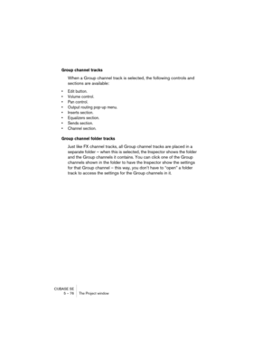 Page 76CUBASE SE
5 – 76 The Project window
Group channel tracks
When a Group channel track is selected, the following controls and 
sections are available:
• Edit button.
• Volume control.
• Pan control.
• Output routing pop-up menu.
• Inserts section.
• Equalizers section.
• Sends section.
• Channel section.
Group channel folder tracks
Just like FX channel tracks, all Group channel tracks are placed in a 
separate folder – when this is selected, the Inspector shows the folder 
and the Group channels it...