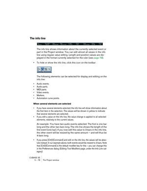 Page 78CUBASE SE
5 – 78 The Project window
The info line
The info line shows information about the currently selected event or 
part in the Project window. You can edit almost all values in the info 
line using regular value editing. Length and position values are dis-
played in the format currently selected for the ruler (see page 79).
•To hide or show the info line, click this icon on the toolbar:
The following elements can be selected for display and editing on the 
info line:
• Audio events.
• Audio parts....
