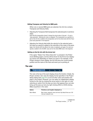 Page 79CUBASE SE
The Project window 5 – 79
Editing Transpose and Velocity for MIDI parts
When one or several MIDI parts are selected, the info line contains 
Transpose and Velocity fields.
•Adjusting the Transpose field transposes the selected parts in semitone 
steps.
Note that this transposition doesn’t change the actual notes in the part – it’s just a 
“play parameter”, affecting the notes on playback. The transposition you specify for a 
part on the info line is added to the transposition set for the whole...