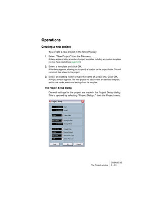 Page 81CUBASE SE
The Project window 5 – 81
Operations
Creating a new project
You create a new project in the following way:
1.Select “New Project” from the File menu.
A dialog appears, listing a number of project templates, including any custom templates 
you may have created (see page 541). 
2.Select a template and click OK.
A file dialog appears, allowing you to specify a location for the project folder. This will 
contain all files related to the project. 
3.Select an existing folder or type the name of a...