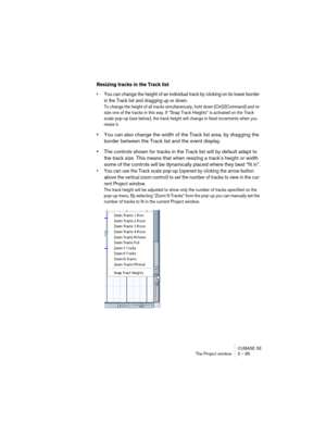 Page 85CUBASE SE
The Project window 5 – 85
Resizing tracks in the Track list
• You can change the height of an individual track by clicking on its lower border 
in the Track list and dragging up or down.
To change the height of all tracks simultaneously, hold down [Ctrl]/[Command] and re-
size one of the tracks in this way. If “Snap Track Heights” is activated on the Track 
scale pop-up (see below), the track height will change in fixed increments when you 
resize it.
•You can also change the width of the Track...