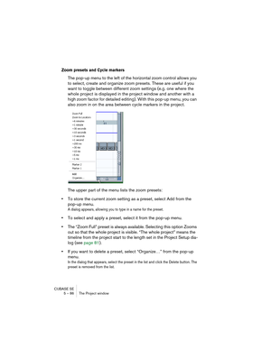 Page 86CUBASE SE
5 – 86 The Project window
Zoom presets and Cycle markers
The pop-up menu to the left of the horizontal zoom control allows you 
to select, create and organize zoom presets. These are useful if you 
want to toggle between different zoom settings (e.g. one where the 
whole project is displayed in the project window and another with a 
high zoom factor for detailed editing). With this pop-up menu, you can 
also zoom in on the area between cycle markers in the project.
The upper part of the menu...