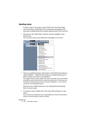 Page 90CUBASE SE
5 – 90 The Project window
Handling tracks
To add a track to the project, select “Add Track” from the Project 
menu and select a track type from the submenu that appears. The 
new track is added below the currently selected track in the Track list.
•The items on the “Add Track” submenu are also available on the 
Quick menu.
This is accessed by right-clicking (Win)/[Ctrl]-clicking (Mac) in the Track list.
•There is an additional option at the bottom of the Add Track submenu, 
called...