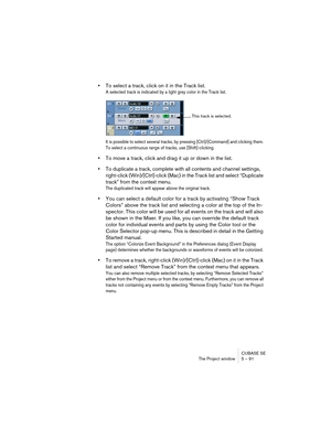 Page 91CUBASE SE
The Project window 5 – 91
•To select a track, click on it in the Track list.
A selected track is indicated by a light grey color in the Track list. 
It is possible to select several tracks, by pressing [Ctrl]/[Command] and clicking them. 
To select a continuous range of tracks, use [Shift]-clicking.
•To move a track, click and drag it up or down in the list.
•To duplicate a track, complete with all contents and channel settings, 
right-click (Win)/[Ctrl]-click (Mac) in the Track list and select...