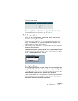 Page 93CUBASE SE
The Project window 5 – 93
• The “Find media” dialog.
While you drag the clip in the Project window, its position will be indicated by a 
marker line and a numerical position box. See also page 334.
Audio file import options
When you are importing audio files you can specify how the files 
should be treated by Cubase SE: 
• You can choose to copy the file into the project’s audio folder and have the 
project make reference to the copied file rather than the original file. This 
helps you keep...