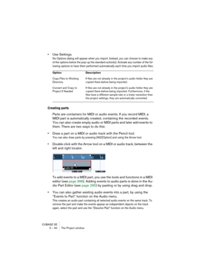Page 94CUBASE SE
5 – 94 The Project window
•Use Settings.
No Options dialog will appear when you import. Instead, you can choose to make any 
of the options below the pop-up the standard action(s). Activate any number of the fol-
lowing options to have them performed automatically each time you import audio files:
Creating parts
Parts are containers for MIDI or audio events. If you record MIDI, a 
MIDI part is automatically created, containing the recorded events. 
You can also create empty audio or MIDI parts...