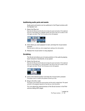 Page 95CUBASE SE
The Project window 5 – 95
Auditioning audio parts and events
Audio parts and events can be auditioned in the Project window with 
the Speaker tool:
1.Select the Play tool.
Note that the Play tool and the Scrub tool share the same tool button. If the rightmost 
tool icon on the toolbar isn’t a Speaker symbol, first click on the icon to select it, then 
click again and select “Play” from the pop-up menu that appears.
2.Click where you want playback to start, and keep the mouse button 
pressed....