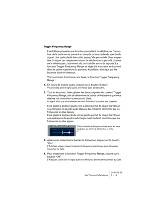 Page 15 
CUBASE SE
Les Plug-ins d’effets inclus 1 – 15 
Trigger Frequency Range
 
L’AutoGate possède une fonction permettant de déclencher l’ouver-
ture de la porte en ne prenant en compte qu’une partie du spectre du 
signal. Une particularité bien utile, puisqu’elle permet de filtrer les par-
ties du signal qui risqueraient sinon de déclencher la porte là où vous 
ne le désirez pas ; autrement dit, un contrôle accru de la porte. La 
fonction Trigger Frequency Range se règle via le curseur se trouvant 
dans la...