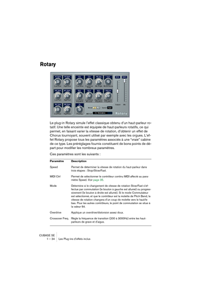 Page 34CUBASE SE
1 – 34 Les Plug-ins d’effets inclus
Rotary
Le plug-in Rotary simule l’effet classique obtenu d’un haut-parleur ro-
tatif. Une telle enceinte est équipée de haut-parleurs rotatifs, ce qui 
permet, en faisant varier la vitesse de rotation, d’obtenir un effet de 
Chorus tournoyant, souvent utilisé par exemple avec les orgues. L’ef-
fet Rotary propose tous les paramètres associés à une “vraie” cabine 
de ce type. Les préréglages fournis constituent de bons points de dé-
part pour modifier les...