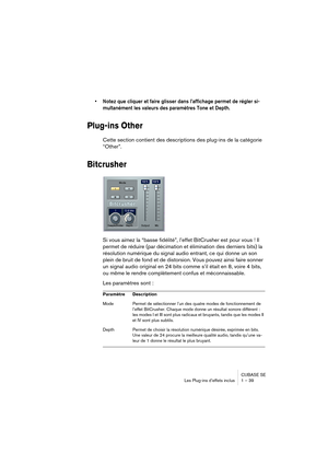 Page 39CUBASE SE
Les Plug-ins d’effets inclus 1 – 39
• Notez que cliquer et faire glisser dans l’affichage permet de régler si-
multanément les valeurs des paramètres Tone et Depth.
Plug-ins Other
Cette section contient des descriptions des plug-ins de la catégorie 
“Other”.
Bitcrusher
Si vous aimez la “basse fidélité”, l’effet BitCrusher est pour vous ! Il 
permet de réduire (par décimation et élimination des derniers bits) la 
résolution numérique du signal audio entrant, ce qui donne un son 
plein de bruit...