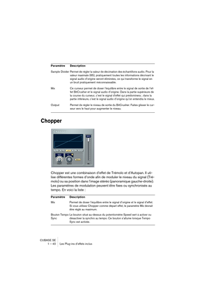 Page 40CUBASE SE
1 – 40 Les Plug-ins d’effets inclus
Chopper
Chopper est une combinaison d’effet de Trémolo et d’Autopan. Il uti-
lise différentes formes d’onde afin de moduler le niveau du signal (Tré-
molo) ou sa position dans l’image stéréo (panoramique gauche-droite). 
Les paramètres de modulation peuvent être fixes ou synchronisés au 
tempo. En voici la liste : 
Sample Divider Permet de régler la valeur de décimation des échantillons audio. Pour la 
valeur maximale (65), pratiquement toutes les...