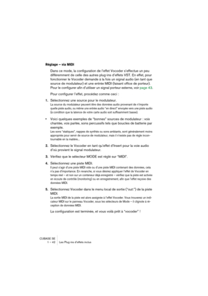 Page 42CUBASE SE
1 – 42 Les Plug-ins d’effets inclus
Réglage – via MIDI
Dans ce mode, la configuration de l’effet Vocoder s’effectue un peu 
différemment de celle des autres plug-ins d’effets VST. En effet, pour 
fonctionner le Vocoder demande à la fois un signal audio (en tant que 
source de modulateur) et une entrée MIDI (faisant office de porteur). 
Pour le configurer afin d’utiliser un signal porteur externe, voir 
page 43.
Pour configurer l’effet, procédez comme ceci :
1.Sélectionnez une source pour le...