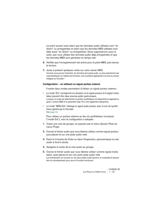 Page 43CUBASE SE
Les Plug-ins d’effets inclus 1 – 43
Le point suivant varie selon que les données audio utilisées sont “en 
direct” ou enregistrées et selon que les données MIDI utilisées sont 
elles aussi “en direct” ou enregistrées. Nous supposerons, pour la 
suite, que vous utilisez des données audio déjà enregistrées et que 
les données MIDI sont générées en temps réel.
6.Vérifiez que l’enregistrement est activé pour la piste MIDI, puis lancez 
la lecture.
7.Jouez à présent quelques notes sur votre clavier...