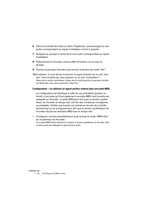 Page 44CUBASE SE
1 – 44 Les Plug-ins d’effets inclus
6.Dans la Console de Voies ou dans l’Inspecteur, panoramiquez la voie 
audio correspondant au signal modulateur à fond à gauche.
7.Assignez au groupe la sortie de la voie audio correspondant au signal 
modulateur.
8.Sélectionnez le Vocoder comme effet d’insertion sur la voie du 
groupe.
9.Ouvrez le panneau Vocoder puis activez le bouton de mode “Ext.”.
10.À présent, si vous lancez la lecture, le signal présent sur la voie “por-
teur” sera modulé par celui...