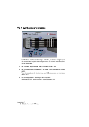 Page 52CUBASE SE
2 – 52 Les Instruments VST inclus
VB-1 synthétiseur de basse
Le VB-1 est une “basse électrique virtuelle”, basée sur des principes 
de modélisation physique en temps réel. Il est pourvu des caractéris-
tiques suivantes :
•Le VB-1 est polyphonique, avec un maximum de 4 voix.
•Le VB-1 reçoit les données MIDI en mode Omni (sur tous les canaux 
MIDI).
Vous n’avez pas besoin de sélectionner un canal MIDI pour envoyer des informations 
MIDI au VB-1.
•Le VB-1 répond aux messages MIDI suivants :
MIDI...