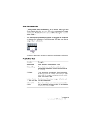 Page 59CUBASE SE
Les Instruments VST inclus 2 – 59
Sélection des sorties
L’USM possède quatre sorties stéréo, ce qui procure une grande sou-
plesse d’assignation des sons vers différents processeurs d’effets, par 
exemple, etc. Par défaut, tous les canaux MIDI sont assignés à la sortie 
stéréo USM “1”.
•Pour sélectionner une autre sortie, cliquez sur le champ de Sortie situé 
en dessous des indicateurs d’activité du canal MIDI que vous désirez 
assigner à une autre sortie.
Un menu local apparaît alors,...