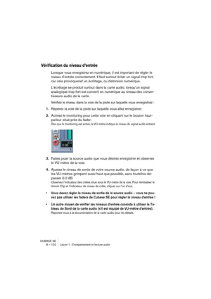 Page 102CUBASE SE
8 – 102 Leçon 1 : Enregistrement et lecture audio
Vérification du niveau d’entrée
Lorsque vous enregistrez en numérique, il est important de régler le 
niveau d’entrée correctement. Il faut surtout éviter un signal trop fort, 
car cela provoquerait un écrêtage, ou distorsion numérique. 
L’écrêtage se produit surtout dans la carte audio, lorsqu’un signal 
analogique trop fort est converti en numérique au niveau des conver-
tisseurs audio de la carte.
Vérifiez le niveau dans la voie de la piste...