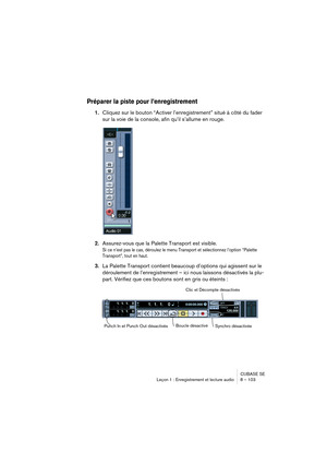 Page 103CUBASE SE
Leçon 1 : Enregistrement et lecture audio 8 – 103
Préparer la piste pour l’enregistrement
1.Cliquez sur le bouton “Activer l’enregistrement” situé à côté du fader 
sur la voie de la console, afin qu’il s’allume en rouge.
2.Assurez-vous que la Palette Transport est visible.
Si ce n’est pas le cas, déroulez le menu Transport et sélectionnez l’option “Palette 
Transport”, tout en haut.
3.La Palette Transport contient beaucoup d’options qui agissent sur le 
déroulement de l’enregistrement – ici...