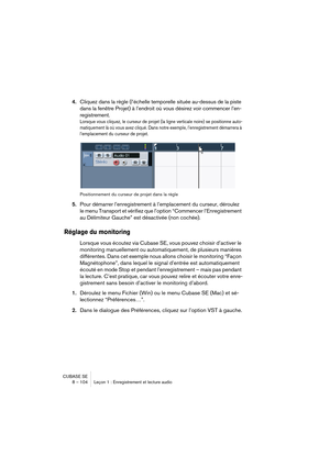 Page 104CUBASE SE
8 – 104 Leçon 1 : Enregistrement et lecture audio
4.Cliquez dans la règle (l’échelle temporelle située au-dessus de la piste 
dans la fenêtre Projet) à l’endroit où vous désirez voir commencer l’en-
registrement.
Lorsque vous cliquez, le curseur de projet (la ligne verticale noire) se positionne auto-
matiquement là où vous avez cliqué. Dans notre exemple, l’enregistrement démarrera à 
l’emplacement du curseur de projet.
Positionnement du curseur de projet dans la règle
5.Pour démarrer...