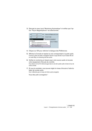 Page 105CUBASE SE
Leçon 1 : Enregistrement et lecture audio 8 – 105
3.Déroulez le menu local “Monitoring Automatique” et vérifiez que l’op-
tion “Façon Magnétophone” est sélectionnée.
4.Cliquez sur OK pour refermer le dialogue des Préférences.
5.Affichez la Console et repérez la voie correspondant à la piste audio.
Comme la piste est prête à enregistrer (bouton rouge allumé) et que Cubase SE est 
en mode Stop, le monitoring doit être activé.
6.Vérifiez le monitoring en faisant jouer votre source audio et écoutez...