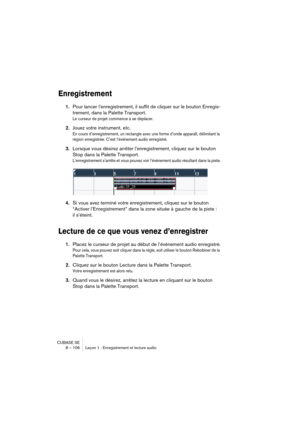 Page 106CUBASE SE
8 – 106 Leçon 1 : Enregistrement et lecture audio
Enregistrement
1.Pour lancer l’enregistrement, il suffit de cliquer sur le bouton Enregis-
trement, dans la Palette Transport.
Le curseur de projet commence à se déplacer.
2.Jouez votre instrument, etc.
En cours d’enregistrement, un rectangle avec une forme d’onde apparaît, délimitant la 
région enregistrée. C’est l’événement audio enregistré.
3.Lorsque vous désirez arrêter l’enregistrement, cliquez sur le bouton 
Stop dans la Palette...