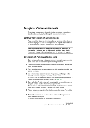 Page 107CUBASE SE
Leçon 1 : Enregistrement et lecture audio 8 – 107
Enregistrer d’autres événements
À ce stade, vous pouvez, si vous le désirez, continuer à enregistrer 
des données audio, sur la même piste ou sur une nouvelle.
Continuer l’enregistrement sur la même piste
Pour enregistrer d’autres données audio sur la même piste, placez le 
curseur de projet sur une nouvelle position de départ, et procédez de 
la même manière que pour votre premier enregistrement.
Il est possible d’enregistrer des événements...