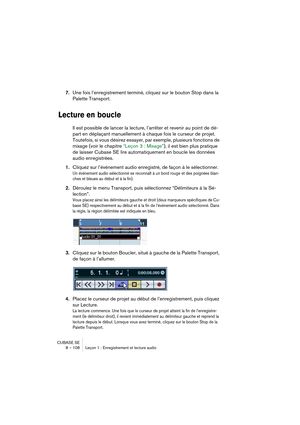 Page 108CUBASE SE
8 – 108 Leçon 1 : Enregistrement et lecture audio
7.Une fois l’enregistrement terminé, cliquez sur le bouton Stop dans la 
Palette Transport.
Lecture en boucle
Il est possible de lancer la lecture, l’arrêter et revenir au point de dé-
part en déplaçant manuellement à chaque fois le curseur de projet. 
Toutefois, si vous désirez essayer, par exemple, plusieurs fonctions de 
mixage (voir le chapitre “Leçon 3 : Mixage”), il est bien plus pratique 
de laisser Cubase SE lire automatiquement en...