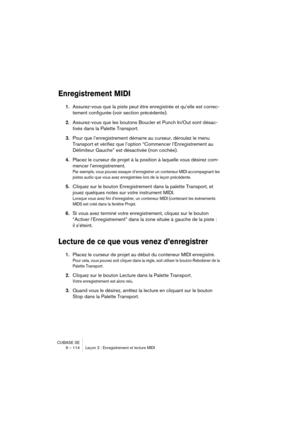 Page 114CUBASE SE
9 – 114 Leçon 2 : Enregistrement et lecture MIDI
Enregistrement MIDI
1.Assurez-vous que la piste peut être enregistrée et qu’elle est correc-
tement configurée (voir section précédente).
2.Assurez-vous que les boutons Boucler et Punch In/Out sont désac-
tivés dans la Palette Transport.
3.Pour que l’enregistrement démarre au curseur, déroulez le menu 
Transport et vérifiez que l’option “Commencer l’Enregistrement au 
Délimiteur Gauche” est désactivée (non cochée).
4.Placez le curseur de projet à...