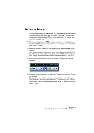 Page 115CUBASE SE
Leçon 2 : Enregistrement et lecture MIDI 9 – 115
Lecture en boucle
Il est possible de lancer la lecture et de l’arrêter en déplaçant manuel-
lement à chaque fois le curseur de projet. Toutefois, il est bien plus 
pratique de laisser Cubase SE lire automatiquement en boucle les 
données enregistrées.
1.Cliquez sur le conteneur MIDI enregistré, de façon à le sélectionner.
Un conteneur MIDI sélectionné se reconnaît à son bord rouge et à ses poignées blan-
ches au début et à la fin.
2.Déroulez le...