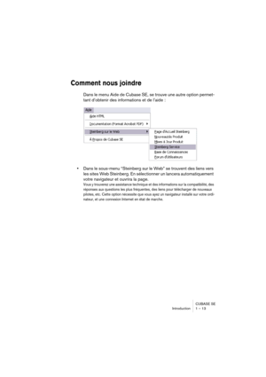 Page 13 
CUBASE SE
Introduction 1 – 13 
Comment nous joindre
 
Dans le menu Aide de Cubase SE, se trouve une autre option permet-
tant d’obtenir des informations et de l’aide : 
• 
Dans le sous-menu “Steinberg sur le Web” se trouvent des liens vers 
les sites Web Steinberg. En sélectionner un lancera automatiquement 
votre navigateur et ouvrira la page. 
Vous y trouverez une assistance technique et des informations sur la compatibilité, des 
réponses aux questions les plus fréquentes, des liens pour télécharger...