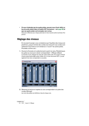 Page 122CUBASE SE
10 – 122 Leçon 3 : Mixage
• Si vous n’entendez pas les quatre pistes, assurez-vous d’avoir défini un 
bus de sortie stéréo (dans la fenêtre VST Connexions – voir page 99) et 
que ces quatre pistes sont envoyées vers ce bus.
Cela peut s’effectuer pour chaque piste dans le menu local de sortie (:out) dans l’Ins-
pecteur.
Réglage des niveaux
En écoutant le projet, vous constaterez que l’équilibre des niveaux est 
plutôt bon, jusqu’à l’entrée des cordes à la mesure 9. Les cordes sont 
nettement...