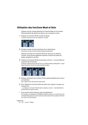 Page 124CUBASE SE
10 – 124 Leçon 3 : Mixage
Utilisation des fonctions Muet et Solo
Chaque voie de console dispose d’un bouton Muet et d’un bouton 
Solo permettant de réduire au silence une ou plusieurs voies.
1.Cliquez sur le bouton M de la piste de basse.
Le bouton s’allume et le son de la basse est “coupé”.
2.Coupez la piste du piano électrique de la même façon.
Vous pouvez couper le son de plusieurs pistes simultanément.
Cliquez à nouveau sur le bouton M d’une voie pour en réactiver 
l’écoute. Vous pouvez...