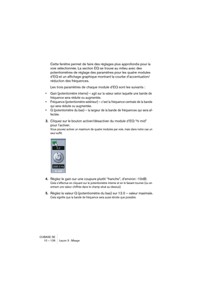 Page 126CUBASE SE
10 – 126 Leçon 3 : Mixage
Cette fenêtre permet de faire des réglages plus approfondis pour la 
voie sélectionnée. La section EQ se trouve au milieu avec des 
potentiomètres de réglage des paramètres pour les quatre modules 
d’EQ et un affichage graphique montrant la courbe d’accentuation/
réduction des fréquences.
Les trois paramètres de chaque module d’EQ sont les suivants :
• Gain (potentiomètre interne) – agit sur la valeur selon laquelle une bande de 
fréquence sera réduite ou augmentée.
•...