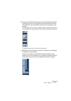 Page 127CUBASE SE
Leçon 3 : Mixage 10 – 127
6.Actionnez le potentiomètre de fréquence (le potentiomètre extérieur) 
et essayez de trouver une fréquence qui permette de réduire l’inten-
sité du Rimshot sans trop affecter les autres sons de batterie ou de 
cymbale.
Pour des réglages plus fins, appuyez sur [Maj] et déplacez le potentiomètre. Vous pou-
vez aussi cliquer sur le champ de valeur en bas et y entrer une fréquence directement.
Ce réglage devrait produire un résultat plutôt satisfaisant.
7.Désactivez la...