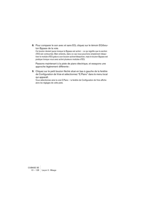 Page 128CUBASE SE
10 – 128 Leçon 3 : Mixage
8.Pour comparer le son avec et sans EQ, cliquez sur le témoin EQ/bou-
ton Bypass de la voie. 
Ce bouton devient jaune lorsque le Bypass est activé – ce qui signifie que la section 
d’EQ est contournée. Bien entendu, dans ce cas nous pourrions simplement désac-
tiver le module d’EQ grâce à son bouton activer/désactiver, mais le bouton Bypass est 
pratique lorsque vous avez activé plusieurs modules d’EQ.
Passons maintenant à la piste de piano électrique, et essayons une...