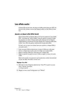 Page 130CUBASE SE
10 – 130 Leçon 3 : Mixage
Les effets audio
Cubase SE est livré avec de plug-ins d’effet audio (plug-ins VST). Ils 
peuvent être utilisés comme des départs effets ou des effets d’inser-
tion.
Ajouter un départ effet (Effet Send)
Dans Cubase SE, les départs effet se font par les pistes de voies d’effet 
(FX) – les pistes de “retour d’effet”, chacune gérant un plug-in d’effet 
(ou plusieurs en série). Chaque piste audio dispose de huit départs 
d’effet distincts, qui peuvent tous être dirigés vers...