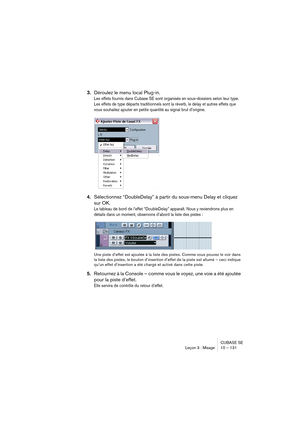 Page 131CUBASE SE
Leçon 3 : Mixage 10 – 131
3.Déroulez le menu local Plug-in.
Les effets fournis dans Cubase SE sont organisés en sous-dossiers selon leur type. 
Les effets de type départs traditionnels sont la réverb, le delay et autres effets que 
vous souhaitez ajouter en petite quantité au signal brut d’origine.
4.Sélectionnez “DoubleDelay” à partir du sous-menu Delay et cliquez 
sur OK.
Le tableau de bord de l’effet “DoubleDelay” apparaît. Nous y reviendrons plus en 
détails dans un moment, observons...