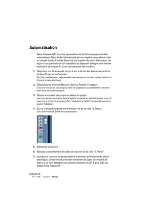 Page 136CUBASE SE
10 – 136 Leçon 3 : Mixage
Automatisation
Dans Cubase SE, tous les paramètres de la Console peuvent être 
automatisés. Dans le dernier exemple de ce chapitre, nous allons créer 
un simple fondu d’entrée (fade in) sur la piste de piano électrique, de 
façon à ce que celui-ci soit inaudible au départ et atteigne son volume 
maximal à la mesure 9, là où commencent les cordes : 
1.Disposez vos fenêtres de façon à voir à la fois les événements de la 
fenêtre Projet et la Console.
Ce n’est pas...