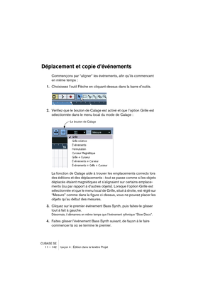 Page 142CUBASE SE
11 – 142 Leçon 4 : Édition dans la fenêtre Projet
Déplacement et copie d’événements
Commençons par “aligner” les événements, afin qu’ils commencent 
en même temps :
1.Choisissez l’outil Flèche en cliquant dessus dans la barre d’outils.
2.Vérifiez que le bouton de Calage est activé et que l’option Grille est 
sélectionnée dans le menu local du mode de Calage :
La fonction de Calage aide à trouver les emplacements corrects lors 
des éditions et des déplacements : tout se passe comme si les objets...