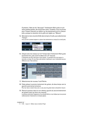 Page 146CUBASE SE
11 – 146 Leçon 4 : Édition dans la fenêtre Projet
À présent, l’idée est de “découper” l’événement Wah guitar en plu-
sieurs petites parties, afin de les faire varier. Toutefois, vous ne pouvez 
pour l’instant intervenir en édition sur les événements qu’à la mesure 
près, puisque la résolution de la grille est réglée sur “Mesure”.
5.Déroulez le menu local de Grille dans la barre d’outils, puis sélectionnez 
“Temps”.
Vous pouvez à présent séparer ou placer des événements au temps (à la noire)...