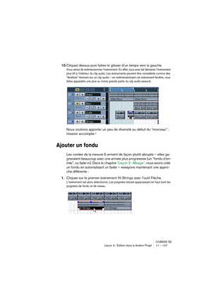 Page 147CUBASE SE
Leçon 4 : Édition dans la fenêtre Projet 11 – 147
10.Cliquez dessus puis faites-le glisser d’un temps vers la gauche.
Vous venez de redimensionner l’événement. En effet, vous avez fait démarrer l’événement 
plus tôt à l’intérieur du clip audio. Les événements peuvent être considérés comme des 
“fenêtres” donnant sur un clip audio – en redimensionnant cet événement-fenêtre, vous 
faites apparaître une plus ou moins grande partie du clip audio associé.
Nous voulions apporter un peu de diversité...