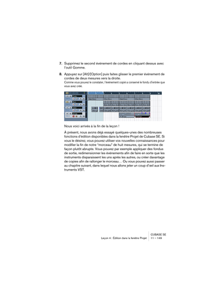 Page 149CUBASE SE
Leçon 4 : Édition dans la fenêtre Projet 11 – 149
7.Supprimez le second événement de cordes en cliquant dessus avec 
l’outil Gomme.
8.Appuyez sur [Alt]/[Option] puis faites glisser le premier événement de 
cordes de deux mesures vers la droite.
Comme vous pouvez le constater, l’événement copié a conservé le fondu d’entrée que 
vous avez créé.
Nous voici arrivés à la fin de la leçon ! 
À présent, nous avons déjà essayé quelques-unes des nombreuses 
fonctions d’édition disponibles dans la fenêtre...