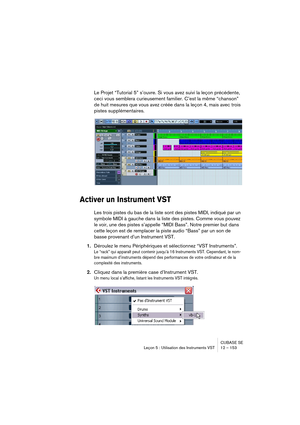 Page 153CUBASE SE
Leçon 5 : Utilisation des Instruments VST 12 – 153
Le Projet “Tutorial 5” s’ouvre. Si vous avez suivi la leçon précédente, 
ceci vous semblera curieusement familier. C’est la même “chanson” 
de huit mesures que vous avez créée dans la leçon 4, mais avec trois 
pistes supplémentaires.
Activer un Instrument VST
Les trois pistes du bas de la liste sont des pistes MIDI, indiqué par un 
symbole MIDI à gauche dans la liste des pistes. Comme vous pouvez 
le voir, une des pistes s’appelle “MIDI Bass”....