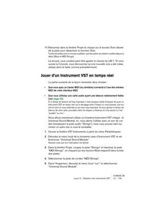 Page 159CUBASE SE
Leçon 5 : Utilisation des Instruments VST 12 – 159
11.Retournez dans la fenêtre Projet et cliquez sur le bouton Solo allumé 
de la piste pour désactiver la fonction Solo.
Toutes les pistes sont à nouveau audibles, sauf les pistes qui étaient muettes depuis le 
début (Bass et MIDI Strings).
Là encore, vous voudrez peut être ajuster le volume du LM-7. Si vous 
ouvrez la Console, vous découvrirez qu’une nouvelle voie a été créée, 
utilisez alors le fader comme précédemment.
Jouer d’un Instrument...