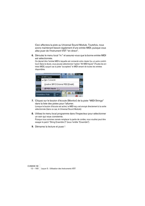 Page 160CUBASE SE
12 – 160 Leçon 5 : Utilisation des Instruments VST
Ceci affectera la piste au Universal Sound Module. Toutefois, nous 
avons maintenant besoin également d’une entrée MIDI, puisque vous 
allez jouer de l’Instrument VST “en direct”.
6.Déroulez le menu local “in:” et assurez-vous que la bonne entrée MIDI 
est sélectionnée. 
Ce devrait être l’entrée MIDI à laquelle est connecté votre clavier (ou un autre contrô-
leur). Dans le doute, vous pouvez sélectionner l’option “All MIDI Inputs” (Toutes les...