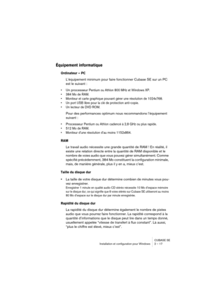 Page 17 
CUBASE SE
Installation et configuration pour Windows 2 – 17 
Équipement informatique
 
Ordinateur – PC
 
L’équipement minimum pour faire fonctionner Cubase SE sur un PC 
est le suivant : 
•
 
Un processeur  
Pentium ou Athlon 800 MHz et Windows XP.
• 384 Mo de RAM.
• Moniteur et carte graphique pouvant gérer une résolution de 1024x768.
• Un port USB libre pour la clé de protection anti-copie.
• Un lecteur de DVD ROM.
 
Pour des performances optimum nous recommandons l’équipement 
suivant : 
•...