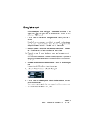 Page 161CUBASE SE
Leçon 5 : Utilisation des Instruments VST 12 – 161
Enregistrement
Puisque vous avez trouvé quoi jouer, il est temps d’enregistrer ! L’en-
registrement d’un Instrument VST se fait exactement comme un enre-
gistrement MIDI “normal” :
1.Cliquez sur le bouton “Activer l’enregistrement” dans la piste “MIDI 
Strings”.
Dans les leçons nous avions enregistré à partir de la position du cur-
seur de projet – maintenant nous allons démarrer l’enregistrement à 
l’emplacement du Délimiteur Gauche, avec un...